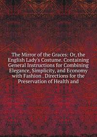 The Mirror of the Graces: Or, the English Lady's Costume. Containing General Instructions for Combining Elegance, Simplicity, and Economy with Fashion . Directions for the Preservation of Health and