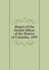 Report of the Health Officer of the District of Columbia. 1897