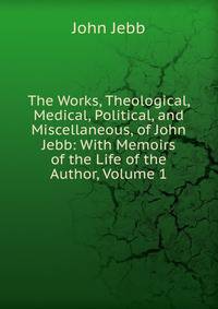 The Works, Theological, Medical, Political, and Miscellaneous, of John Jebb: With Memoirs of the Life of the Author, Volume 1