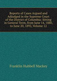 Reports of Cases Argued and Adjudged in the Supreme Court of the District of Columbia: Sitting in General Term, from June 14, 1880, to June 20, 1892, Volume 12