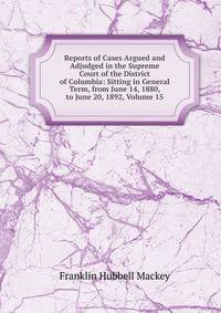 Reports of Cases Argued and Adjudged in the Supreme Court of the District of Columbia: Sitting in General Term, from June 14, 1880, to June 20, 1892, Volume 15