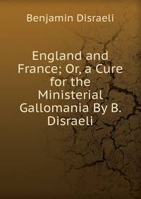England and France; Or, a Cure for the Ministerial Gallomania By B. Disraeli.