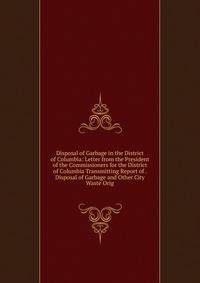 Disposal of Garbage in the District of Columbia: Letter from the President of the Commissioners for the District of Columbia Transmitting Report of . Disposal of Garbage and Other City Waste Orig