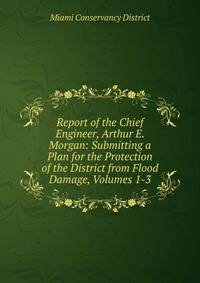 Report of the Chief Engineer, Arthur E. Morgan: Submitting a Plan for the Protection of the District from Flood Damage, Volumes 1-3