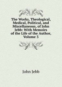 The Works, Theological, Medical, Political, and Miscellaneous, of John Jebb: With Memoirs of the Life of the Author, Volume 3