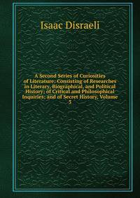 A Second Series of Curiosities of Literature: Consisting of Researches in Literary, Biographical, and Political History; of Critical and Philosophical Inquiries; and of Secret History, Volume 3