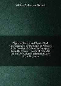 Digest of Patent and Trade-Mark Cases Decided by the Court of Appeals of the District of Columbia On Appeal from the Commissioner of Patents: And of . of Columbia from the Date of the Organiza