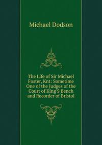 The Life of Sir Michael Foster, Knt: Sometime One of the Judges of the Court of King'S Bench and Recorder of Bristol