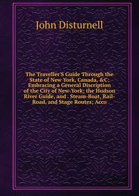 The Traveller'S Guide Through the State of New York, Canada, &amp;C: Embracing a General Discription of the City of New-York; the Hudson River Guide, and . Steam-Boat, Rail-Road, and Stage Routes; Acco