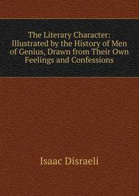 The Literary Character: Illustrated by the History of Men of Genius, Drawn from Their Own Feelings and Confessions