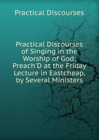 Practical Discourses of Singing in the Worship of God: Preach'D at the Friday Lecture in Eastcheap, by Several Ministers