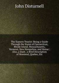 The Eastern Tourist: Being a Guide Through the States of Connecticut, Rhode Island, Massachusetts, Vermont, New Hampshire, and Maine : Also, a Dash . a Brief Description of Montreal, Quebec, Etc
