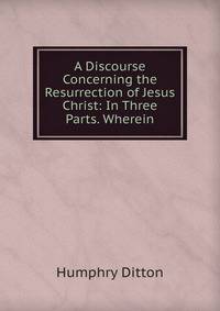 A Discourse Concerning the Resurrection of Jesus Christ: In Three Parts. Wherein