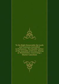 To the Right Honovrable the Lords and Commons Assembled in Parliament: The Humble Advice of the Assembly of Divines, Sitting at Westminster, Concerning a Shorter Catechism