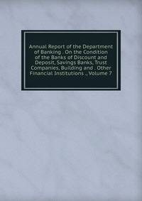 Annual Report of the Department of Banking . On the Condition of the Banks of Discount and Deposit, Savings Banks, Trust Companies, Building and . Other Financial Institutions ., Volume 7
