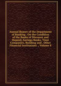 Annual Report of the Department of Banking . On the Condition of the Banks of Discount and Deposit, Savings Banks, Trust Companies, Building and . Other Financial Institutions ., Volume 8