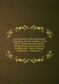 Annual Report of the Department of Banking . On the Condition of the Banks of Discount and Deposit, Savings Banks, Trust Companies, Building and . Other Financial Institutions ., Volumes 4-5