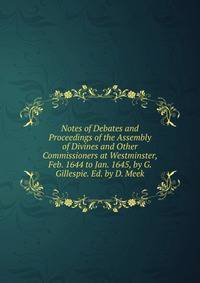 Notes of Debates and Proceedings of the Assembly of Divines and Other Commissioners at Westminster, Feb. 1644 to Jan. 1645, by G. Gillespie. Ed. by D. Meek