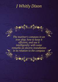 The mariner's compass in an iron ship; how to keep it efficient, and use it intelligently: with some remarks on electric installation in its relation to the compass