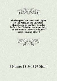 The image of the Cross and Lights on the Altar, in the Christian Church, and in heathen temples before the Christian era, especially in the British . decorations, the easter egg, and other h