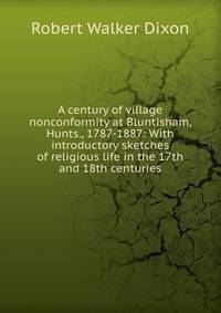 A century of village nonconformity at Bluntisham, Hunts., 1787-1887: With introductory sketches of religious life in the 17th and 18th centuries
