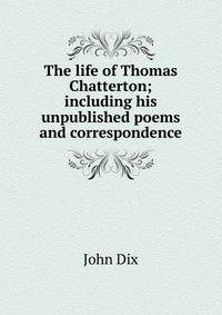 The life of Thomas Chatterton; including his unpublished poems and correspondence