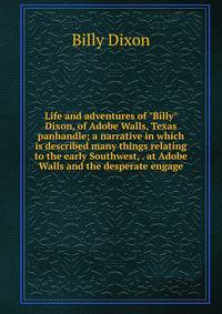 Life and adventures of "Billy" Dixon, of Adobe Walls, Texas panhandle; a narrative in which is described many things relating to the early Southwest, . at Adobe Walls and the desperate engage