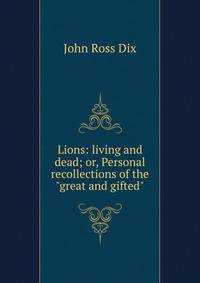 Lions: living and dead; or, Personal recollections of the "great and gifted"