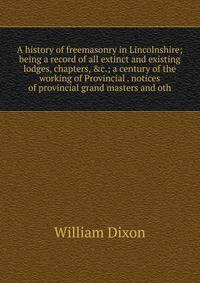A history of freemasonry in Lincolnshire; being a record of all extinct and existing lodges, chapters, &amp;c.; a century of the working of Provincial . notices of provincial grand masters and oth