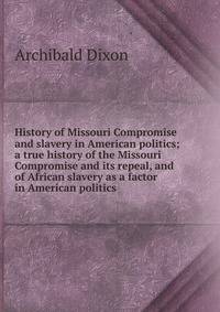 History of Missouri Compromise and slavery in American politics; a true history of the Missouri Compromise and its repeal, and of African slavery as a factor in American politics