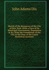 Sketch of the Resources of the City of New York: With a View of Its Municipal Government, Population &amp; &amp;c. from the Foundation of the City to the Date of the Latest Statistical Accounts