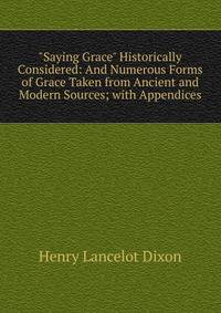 "Saying Grace" Historically Considered: And Numerous Forms of Grace Taken from Ancient and Modern Sources; with Appendices