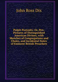 Pulpit Portraits: Or, Pen-Pictures of Distinguished American Divines, with Sketches of Congregations and Choirs, and Incidental Notes of Eminent British Preachers