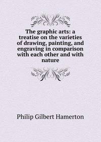 The graphic arts: a treatise on the varieties of drawing, painting, and engraving in comparison with each other and with nature