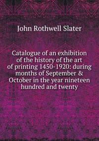 Catalogue of an exhibition of the history of the art of printing 1450-1920: during months of September &amp; October in the year nineteen hundred and twenty