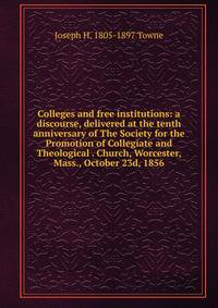 Colleges and free institutions: a discourse, delivered at the tenth anniversary of The Society for the Promotion of Collegiate and Theological . Church, Worcester, Mass., October 23d, 1856