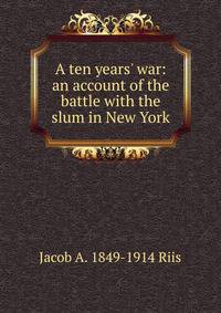 A ten years' war: an account of the battle with the slum in New York