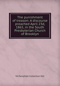The punishment of treason: A discourse preached April 23d, 1865, in the South Presbyterian Church of Brooklyn