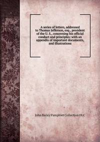 A series of letters, addressed to Thomas Jefferson, esq., president of the U. S., concerning his official conduct and principles: with an appendix of important documents, and illustrations