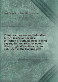 Things as they are; or, Federalism turned inside out Being a collection of extracts from Federal papers, &amp;c. and remarks upon them, originally written for, and published in the Evening post