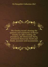 The Greeley record: showing the opinions and sentiments of Horace Greeley on office seeking, the presidency, the Democratic Party, prominent Democrats North and South, secession and secessionists