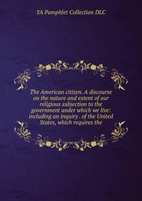 The American citizen. A discourse on the nature and extent of our religious subjection to the government under which we live: including an inquiry . of the United States, which requires the