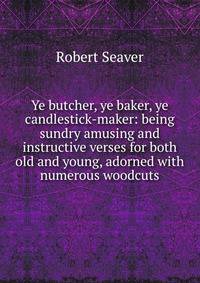 Ye butcher, ye baker, ye candlestick-maker: being sundry amusing and instructive verses for both old and young, adorned with numerous woodcuts