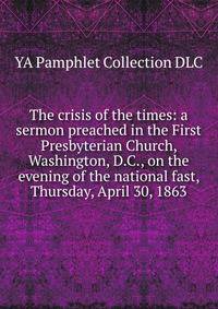 The crisis of the times: a sermon preached in the First Presbyterian Church, Washington, D.C., on the evening of the national fast, Thursday, April 30, 1863