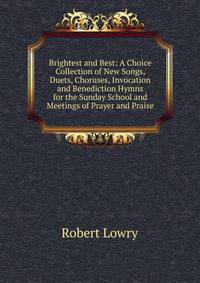 Brightest and Best: A Choice Collection of New Songs, Duets, Choruses, Invocation and Benediction Hymns for the Sunday School and Meetings of Prayer and Praise