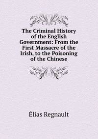 The Criminal History of the English Government: From the First Massacre of the Irish, to the Poisoning of the Chinese