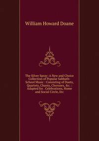 The Silver Spray: A New and Choice Collection of Popular Sabbath-School Music : Consisting of Duets, Quartets, Chants, Choruses, &amp;c. : Adapted for . Celebrations, Home and Social Circle, Etc