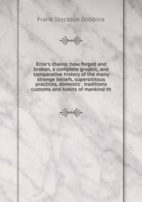 Error's chains: how forged and broken, a complete graphic, and comparative history of the many strange beliefs, supersititous practices, domestic . traditions customs and habits of mankind th