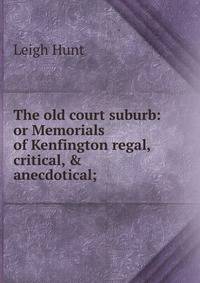 The old court suburb: or Memorials of Kenfington regal, critical, &amp; anecdotical;