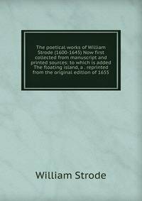 The poetical works of William Strode (1600-1645) Now first collected from manuscript and printed sources: to which is added The floating island, a . reprinted from the original edition of 1655